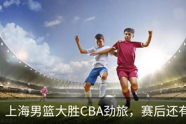 上海男篮大胜CBA劲旅，赛后还有3个好消息，卫冕几率非常大