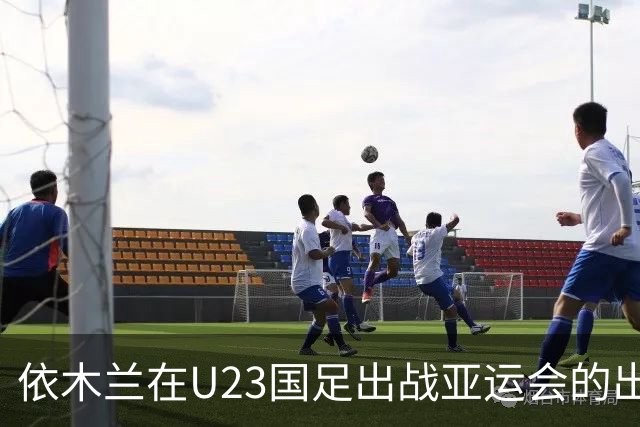 依木兰在U23国足出战亚运会的出色表现！或让他在泰山迎来新巅峰