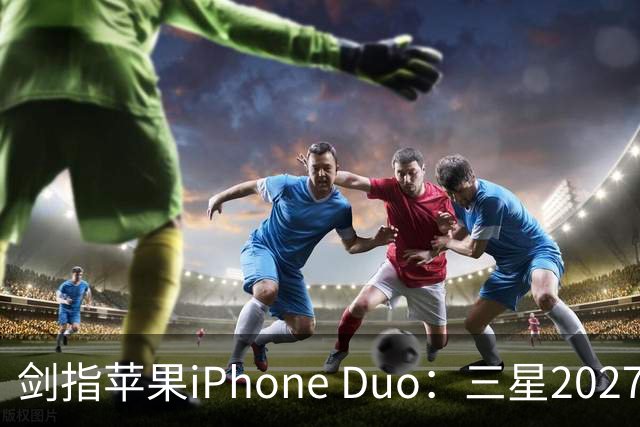 剑指苹果iPhone Duo：三星2027最豪华折叠手机阵容曝光，共计6款