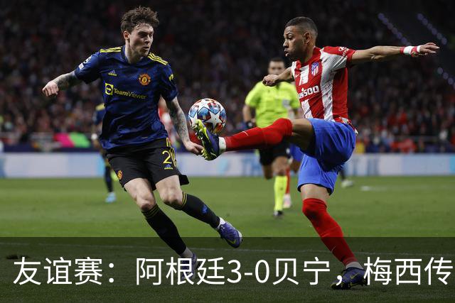 友谊赛：阿根廷3-0贝宁，梅西传射独造3球助队取胜