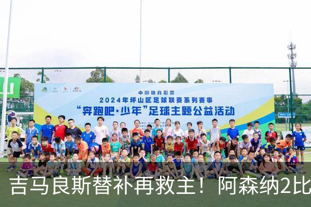 吉马良斯替补再救主！阿森纳2比1逆转利兹联，先丢球隐患仍在