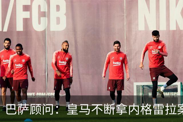 巴萨顾问：皇马不断拿内格雷拉案诋毁巴萨，这是在攻击整个西甲
