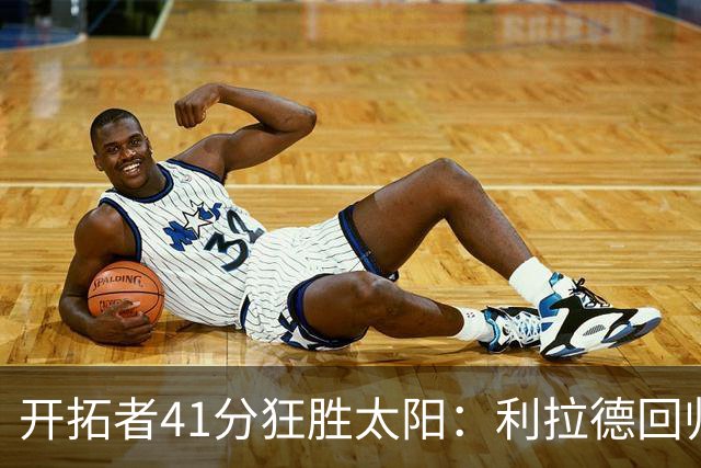 开拓者41分狂胜太阳：利拉德回归首秀25+6+6三分 杨瀚森5+2