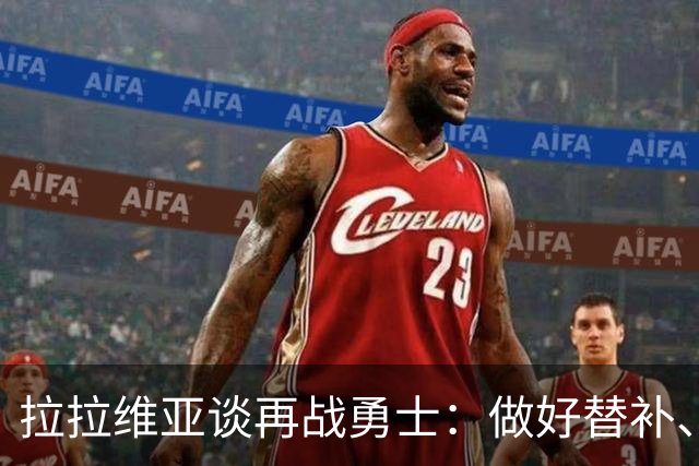 拉拉维亚谈再战勇士：做好替补、强硬防守、命中三分