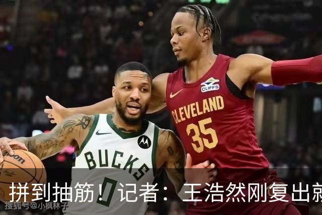 拼到抽筋！记者：王浩然刚复出就打满40分钟 这样的消耗让人牵挂