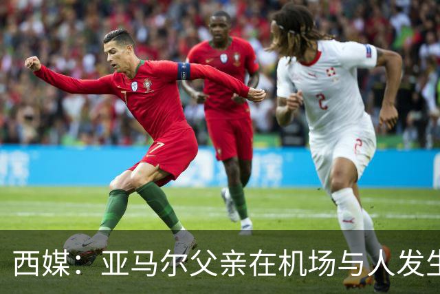 西媒：亚马尔父亲在机场与人发生冲突，并向他人吐口水+拳击