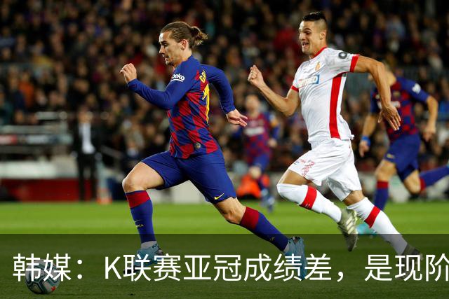 韩媒：K联赛亚冠成绩差，是现阶段各球队重心偏向联赛的结果