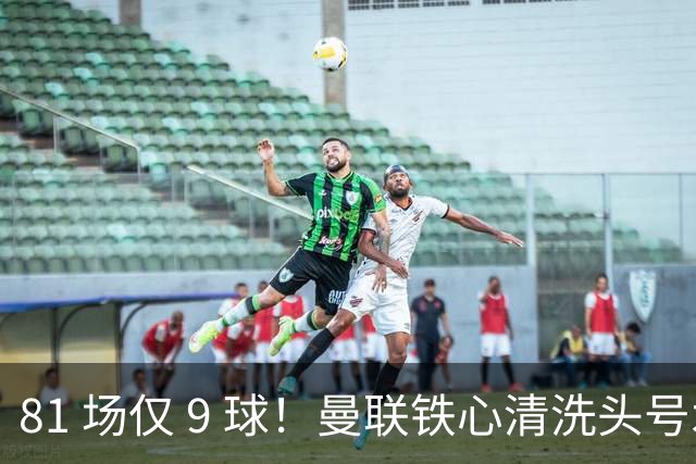 81 场仅 9 球！曼联铁心清洗头号水货！红魔补强锁定英超神锋