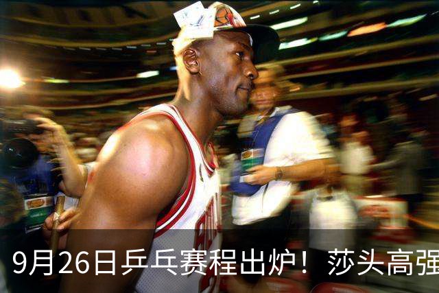 9月26日乒乓赛程出炉！莎头高强度登场，张本智和发现苗头不对了