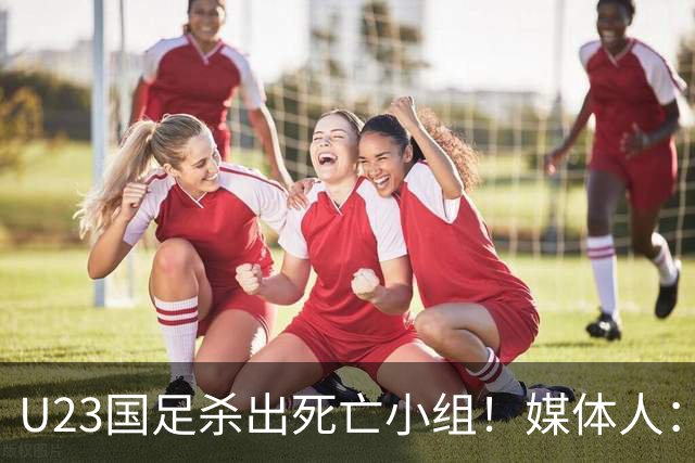 U23国足杀出死亡小组！媒体人：12年第一次，安帅绝对强者